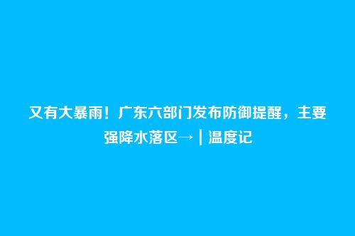 又有大暴雨!广东六部门发布防御提醒,主要强降水落区→|温度记