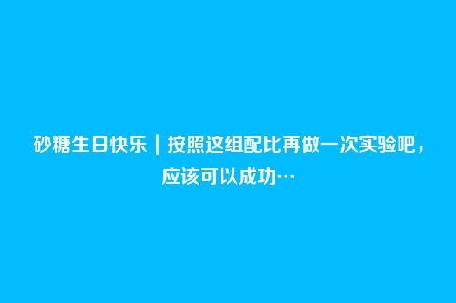 砂糖生日快乐|按照这组配比再做一次实验吧,应该可以成功…