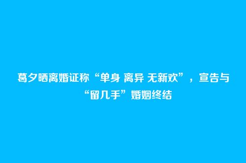 葛夕晒离婚证称“单身 离异 无新欢”,宣告与“留几手”婚姻终结