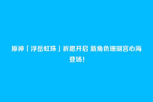 原神「浮岳虹珠」祈愿开启 新角色珊瑚宫心海登场!