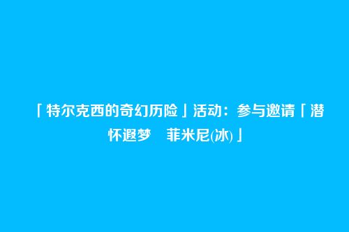 「特尔克西的奇幻历险」活动:参与邀请「潜怀遐梦・菲米尼(冰)」