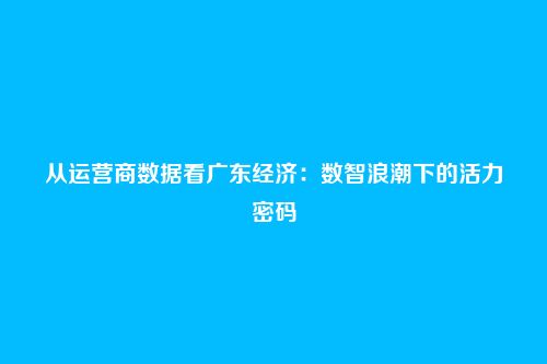 从运营商数据看广东经济:数智浪潮下的活力密码