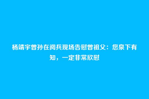 杨靖宇曾孙在阅兵现场告慰曾祖父:您泉下有知,一定非常欣慰