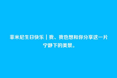 菲米尼生日快乐|我、我也想和你分享这一片宁静下的美景。