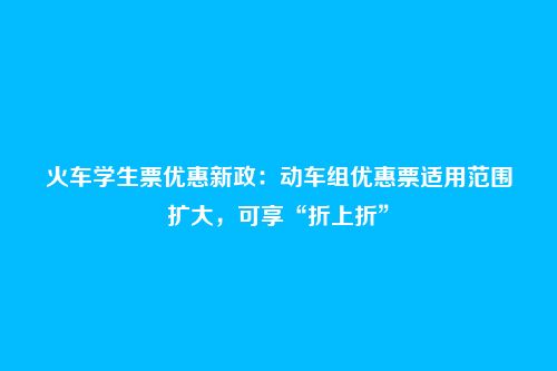 火车学生票优惠新政:动车组优惠票适用范围扩大,可享“折上折”