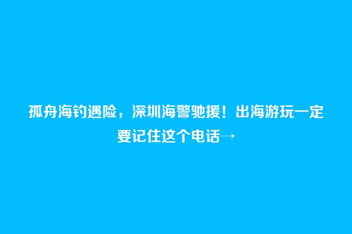 孤舟海钓遇险,深圳海警驰援!出海游玩一定要记住这个电话→