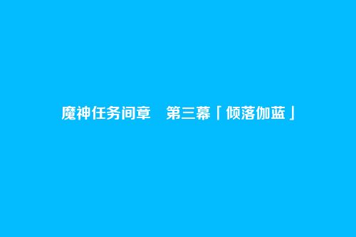 魔神任务间章・第三幕「倾落伽蓝」