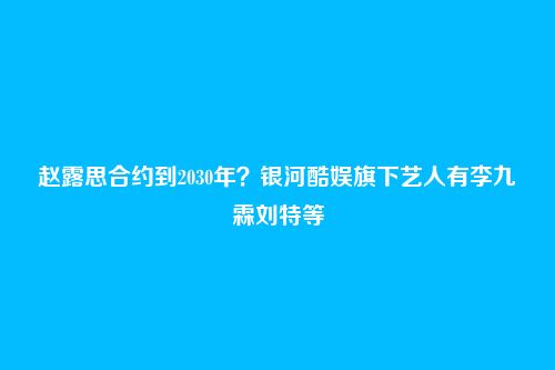 赵露思合约到2030年?银河酷娱旗下艺人有李九霖刘特等