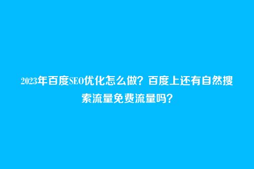 2023年百度SEO优化怎么做?百度上还有自然搜索流量免费流量吗?