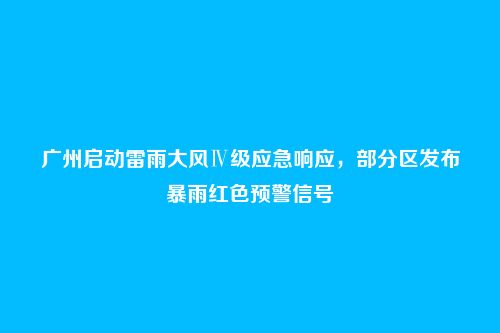 广州启动雷雨大风Ⅳ级应急响应,部分区发布暴雨红色预警信号