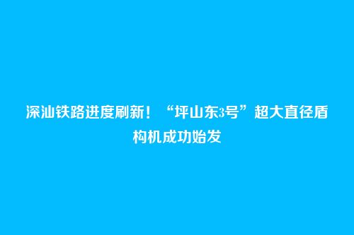 深汕铁路进度刷新!“坪山东3号”超大直径盾构机成功始发