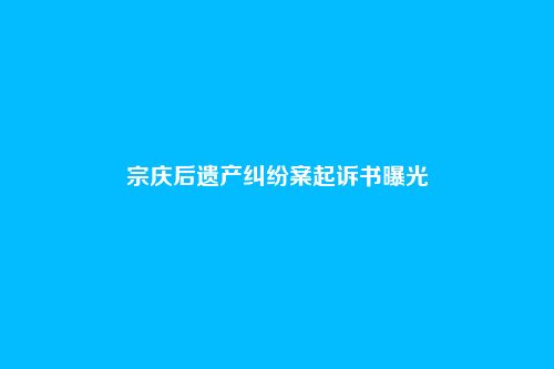 宗庆后遗产纠纷案起诉书曝光