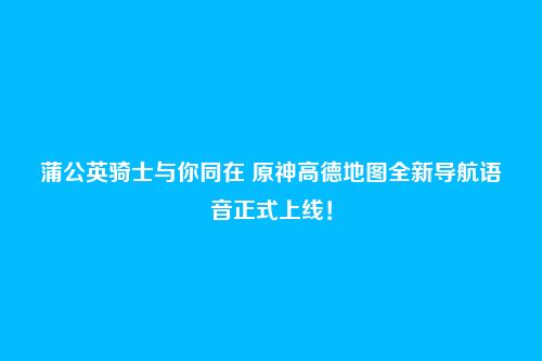 蒲公英骑士与你同在 原神高德地图全新导航语音正式上线!