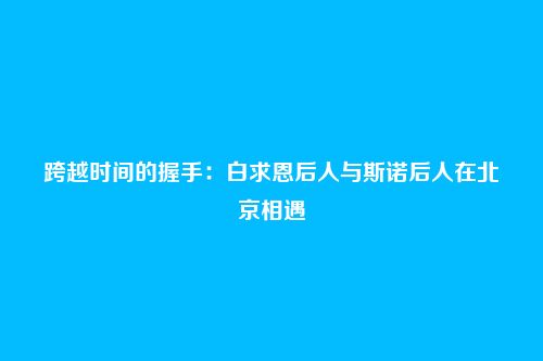 跨越时间的握手:白求恩后人与斯诺后人在北京相遇