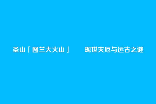 圣山「图兰大火山」――现世灾厄与远古之谜