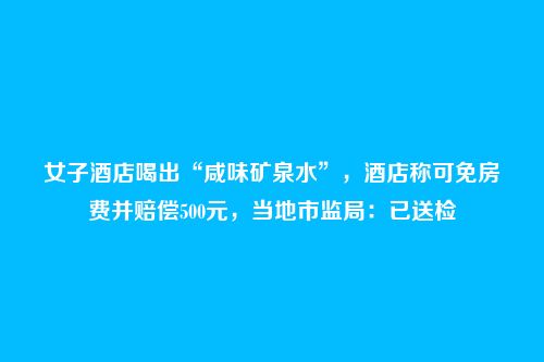 女子酒店喝出“咸味矿泉水”,酒店称可免房费并赔偿500元,当地市监局:已送检