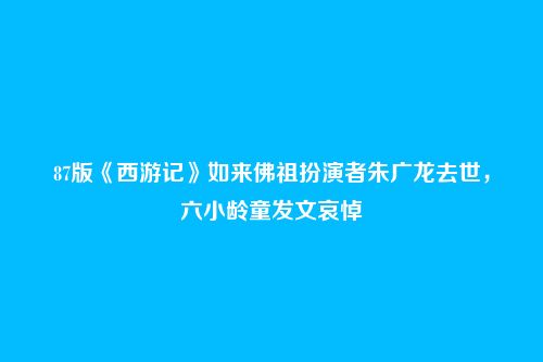 87版《西游记》如来佛祖扮演者朱广龙去世,六小龄童发文哀悼