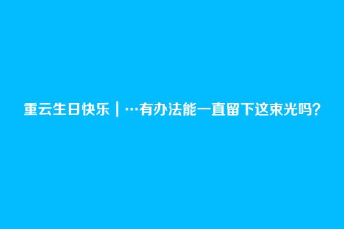 重云生日快乐|…有办法能一直留下这束光吗?