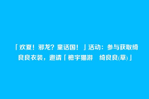 「欢夏!邪龙?童话国!」活动:参与获取绮良良衣装,邀请「檐宇猫游・绮良良(草)」
