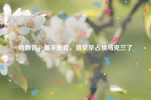 特朗普:要不是我,普京早占领乌克兰了