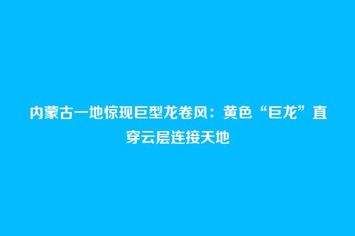内蒙古一地惊现巨型龙卷风:黄色“巨龙”直穿云层连接天地