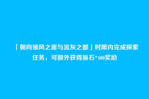 「朝向领风之崖与流灰之都」时限内完成探索任务,可额外获得原石*400奖励