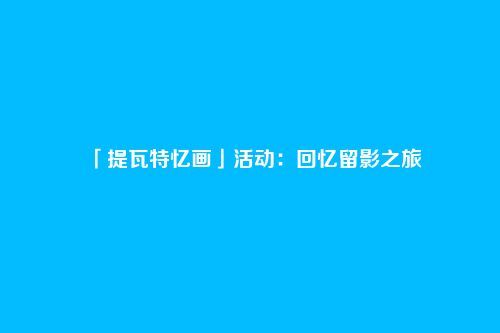 「提瓦特忆画」活动:回忆留影之旅