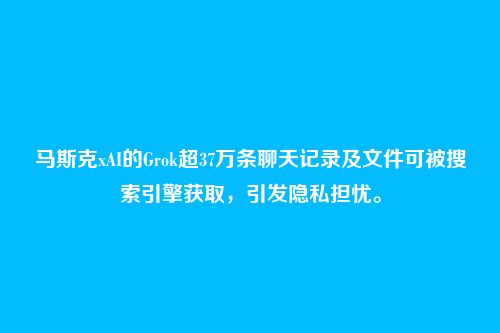 马斯克xAI的Grok超37万条聊天记录及文件可被搜索引擎获取,引发隐私担忧。