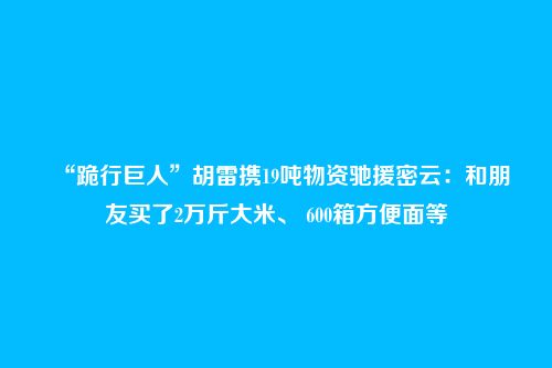 “跪行巨人”胡雷携19吨物资驰援密云:和朋友买了2万斤大米、 600箱方便面等