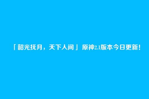 「韶光抚月,天下人间」 原神2.1版本今日更新!