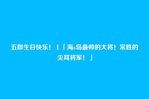 五郎生日快乐!丨「海o岛最帅的大将!常胜的尖耳将军!」